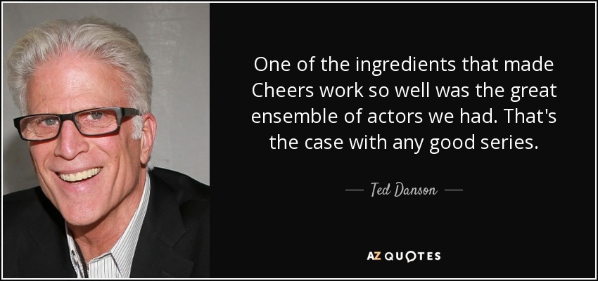 One of the ingredients that made Cheers work so well was the great ensemble of actors we had. That's the case with any good series. - Ted Danson