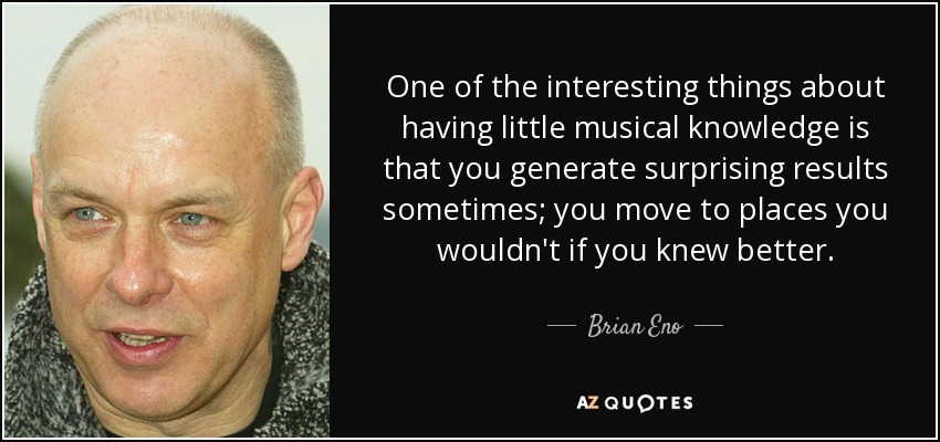 One of the interesting things about having little musical knowledge is that you generate surprising results sometimes; you move to places you wouldn't if you knew better. - Brian Eno