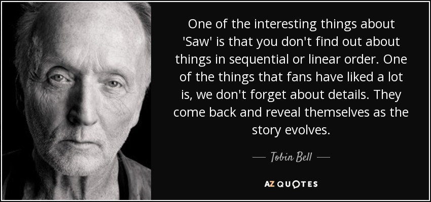 One of the interesting things about 'Saw' is that you don't find out about things in sequential or linear order. One of the things that fans have liked a lot is, we don't forget about details. They come back and reveal themselves as the story evolves. - Tobin Bell