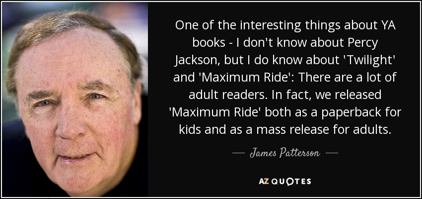 One of the interesting things about YA books - I don't know about Percy Jackson, but I do know about 'Twilight' and 'Maximum Ride': There are a lot of adult readers. In fact, we released 'Maximum Ride' both as a paperback for kids and as a mass release for adults. - James Patterson