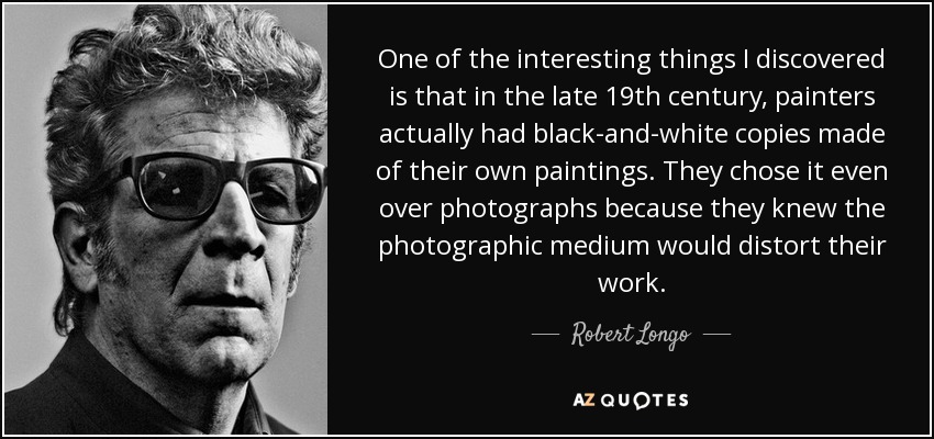 One of the interesting things I discovered is that in the late 19th century, painters actually had black-and-white copies made of their own paintings. They chose it even over photographs because they knew the photographic medium would distort their work. - Robert Longo