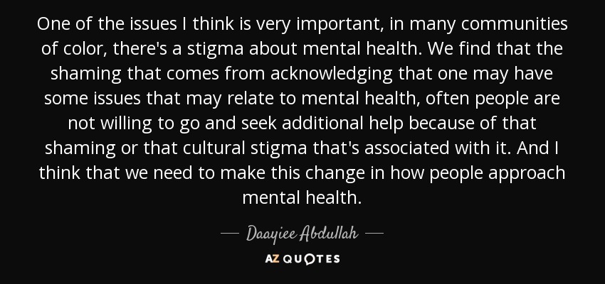 One of the issues I think is very important, in many communities of color, there's a stigma about mental health. We find that the shaming that comes from acknowledging that one may have some issues that may relate to mental health, often people are not willing to go and seek additional help because of that shaming or that cultural stigma that's associated with it. And I think that we need to make this change in how people approach mental health. - Daayiee Abdullah
