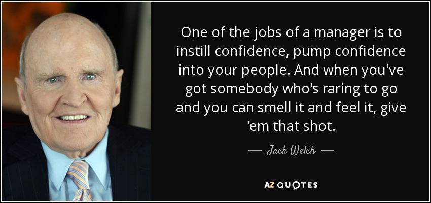 One of the jobs of a manager is to instill confidence, pump confidence into your people. And when you've got somebody who's raring to go and you can smell it and feel it, give 'em that shot. - Jack Welch