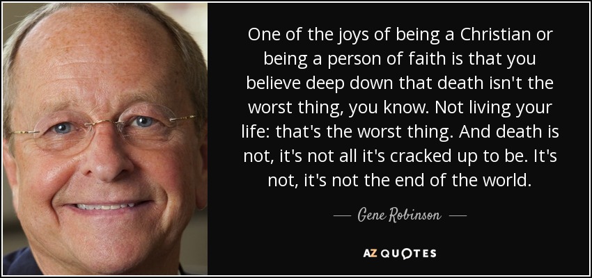 One of the joys of being a Christian or being a person of faith is that you believe deep down that death isn't the worst thing, you know. Not living your life: that's the worst thing. And death is not, it's not all it's cracked up to be. It's not, it's not the end of the world. - Gene Robinson
