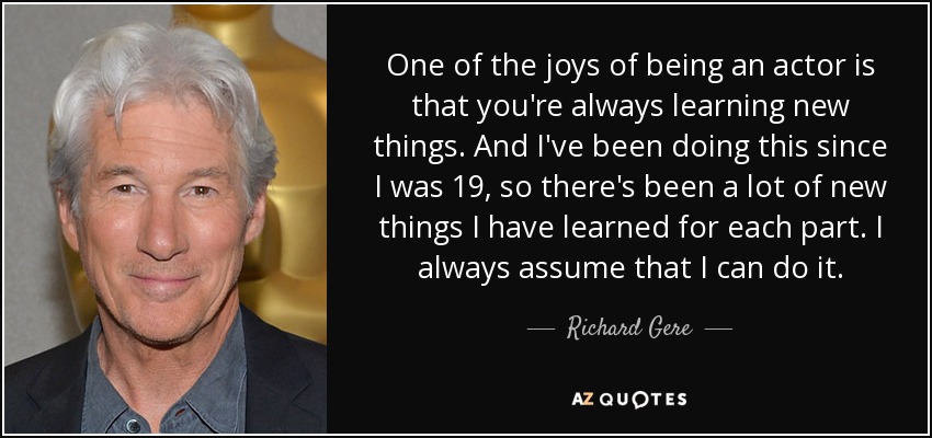 One of the joys of being an actor is that you're always learning new things. And I've been doing this since I was 19, so there's been a lot of new things I have learned for each part. I always assume that I can do it. - Richard Gere