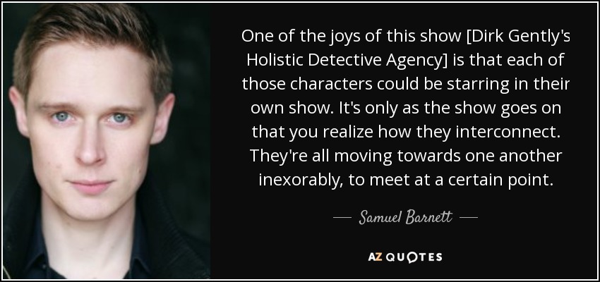 One of the joys of this show [Dirk Gently's Holistic Detective Agency] is that each of those characters could be starring in their own show. It's only as the show goes on that you realize how they interconnect. They're all moving towards one another inexorably, to meet at a certain point. - Samuel Barnett