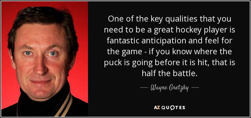 One of the key qualities that you need to be a great hockey player is fantastic anticipation and feel for the game - if you know where the puck is going before it is hit, that is half the battle. - Wayne Gretzky