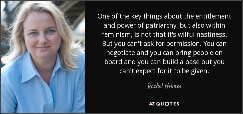 One of the key things about the entitlement and power of patriarchy, but also within feminism, is not that it's wilful nastiness. But you can't ask for permission. You can negotiate and you can bring people on board and you can build a base but you can't expect for it to be given. - Rachel Holmes