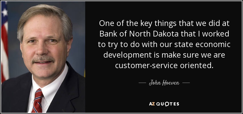 One of the key things that we did at Bank of North Dakota that I worked to try to do with our state economic development is make sure we are customer-service oriented. - John Hoeven