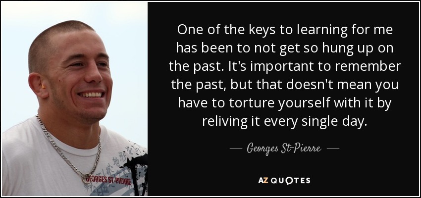 One of the keys to learning for me has been to not get so hung up on the past. It's important to remember the past, but that doesn't mean you have to torture yourself with it by reliving it every single day. - Georges St-Pierre