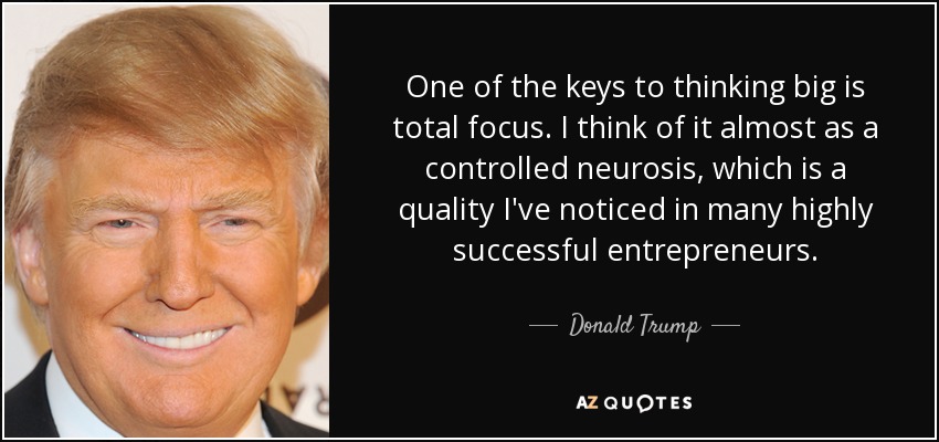 One of the keys to thinking big is total focus. I think of it almost as a controlled neurosis, which is a quality I've noticed in many highly successful entrepreneurs. - Donald Trump