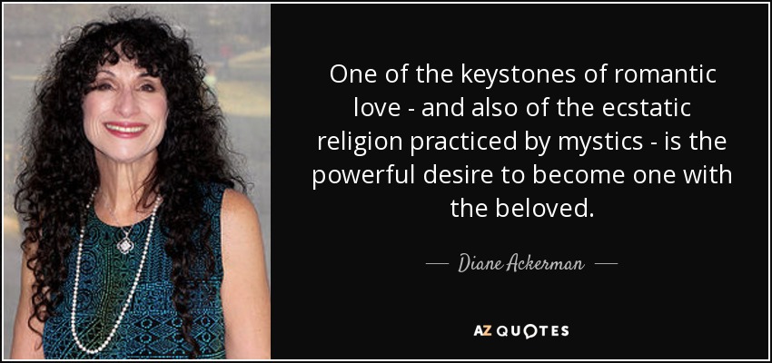 One of the keystones of romantic love - and also of the ecstatic religion practiced by mystics - is the powerful desire to become one with the beloved. - Diane Ackerman
