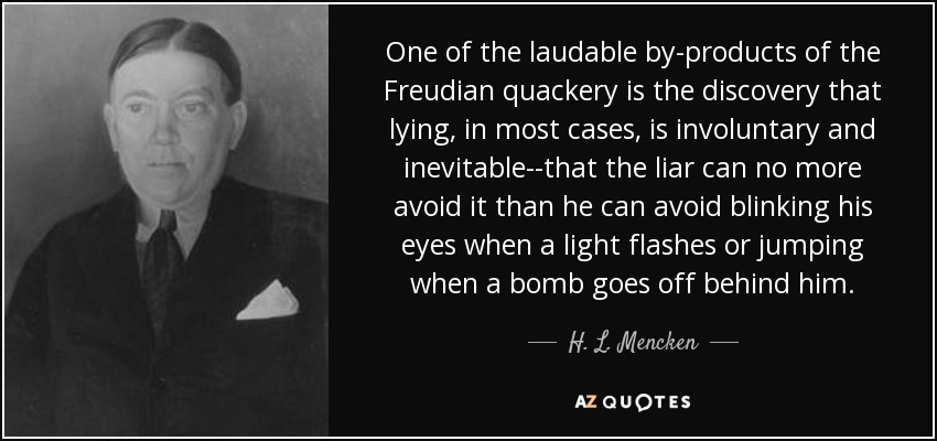 One of the laudable by-products of the Freudian quackery is the discovery that lying, in most cases, is involuntary and inevitable--that the liar can no more avoid it than he can avoid blinking his eyes when a light flashes or jumping when a bomb goes off behind him. - H. L. Mencken