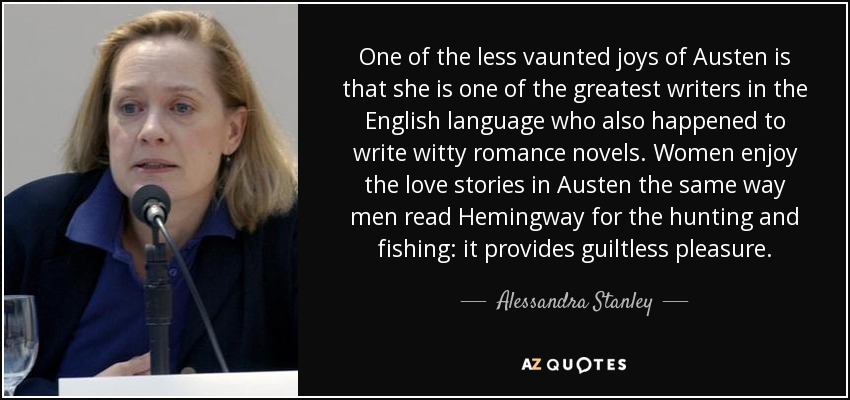 One of the less vaunted joys of Austen is that she is one of the greatest writers in the English language who also happened to write witty romance novels. Women enjoy the love stories in Austen the same way men read Hemingway for the hunting and fishing: it provides guiltless pleasure. - Alessandra Stanley