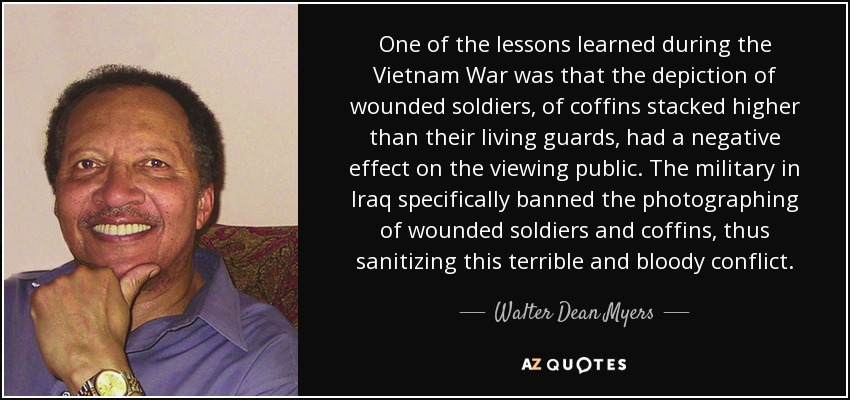 One of the lessons learned during the Vietnam War was that the depiction of wounded soldiers, of coffins stacked higher than their living guards, had a negative effect on the viewing public. The military in Iraq specifically banned the photographing of wounded soldiers and coffins, thus sanitizing this terrible and bloody conflict. - Walter Dean Myers