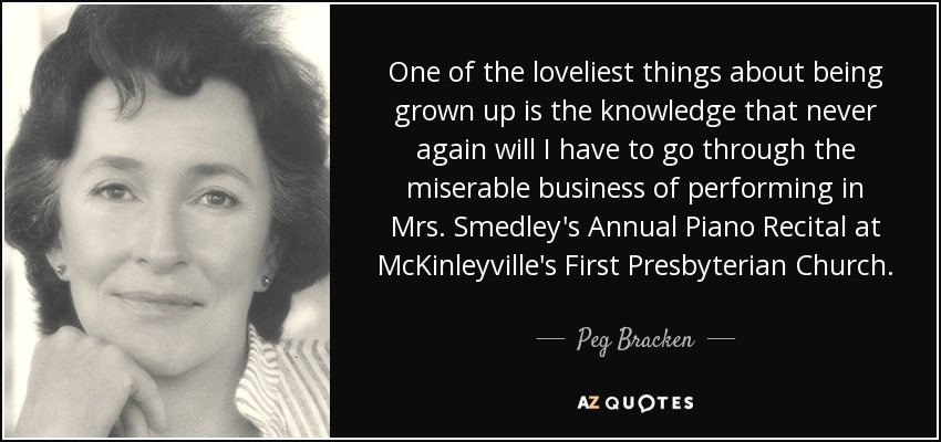One of the loveliest things about being grown up is the knowledge that never again will I have to go through the miserable business of performing in Mrs. Smedley's Annual Piano Recital at McKinleyville's First Presbyterian Church. - Peg Bracken