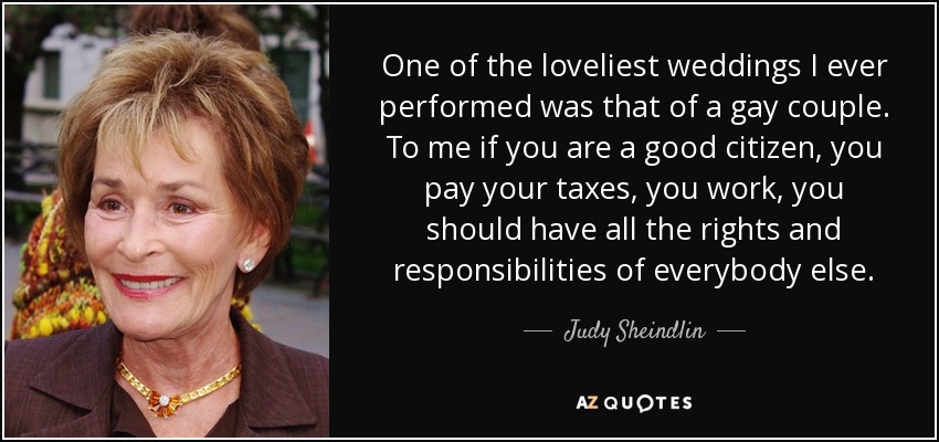 One of the loveliest weddings I ever performed was that of a gay couple. To me if you are a good citizen, you pay your taxes, you work, you should have all the rights and responsibilities of everybody else. - Judy Sheindlin