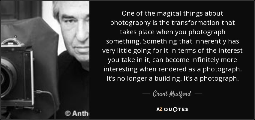 One of the magical things about photography is the transformation that takes place when you photograph something. Something that inherently has very little going for it in terms of the interest you take in it, can become infinitely more interesting when rendered as a photograph. It's no longer a building. It's a photograph. - Grant Mudford