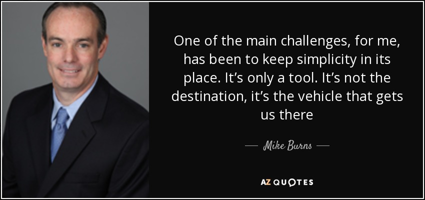 One of the main challenges, for me, has been to keep simplicity in its place. It’s only a tool. It’s not the destination, it’s the vehicle that gets us there - Mike Burns