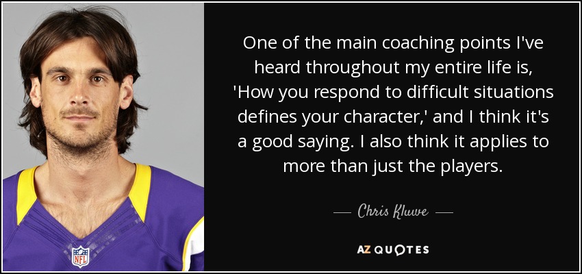 One of the main coaching points I've heard throughout my entire life is, 'How you respond to difficult situations defines your character,' and I think it's a good saying. I also think it applies to more than just the players. - Chris Kluwe