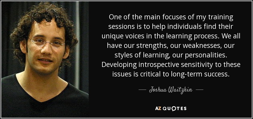 One of the main focuses of my training sessions is to help individuals find their unique voices in the learning process. We all have our strengths, our weaknesses, our styles of learning, our personalities. Developing introspective sensitivity to these issues is critical to long-term success. - Joshua Waitzkin