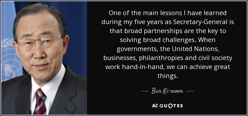 One of the main lessons I have learned during my five years as Secretary-General is that broad partnerships are the key to solving broad challenges. When governments, the United Nations, businesses, philanthropies and civil society work hand-in-hand, we can achieve great things. - Ban Ki-moon