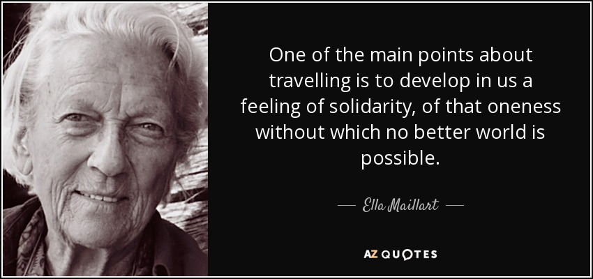 One of the main points about travelling is to develop in us a feeling of solidarity, of that oneness without which no better world is possible. - Ella Maillart