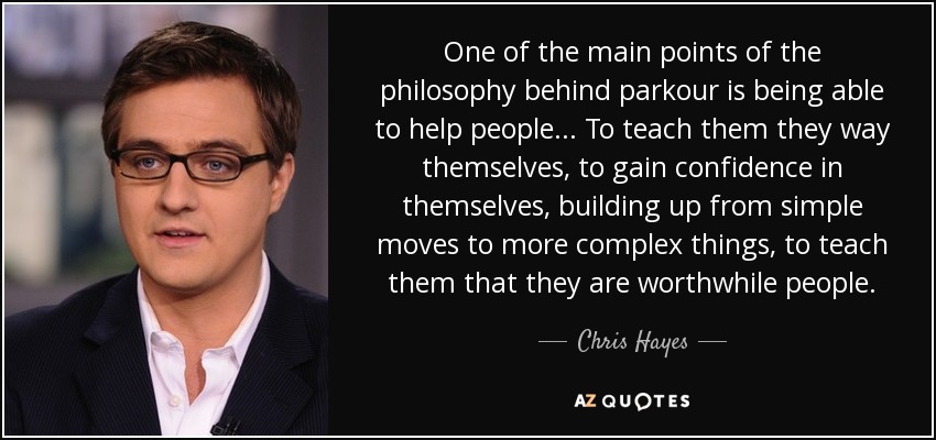 One of the main points of the philosophy behind parkour is being able to help people... To teach them they way themselves, to gain confidence in themselves, building up from simple moves to more complex things, to teach them that they are worthwhile people. - Chris Hayes
