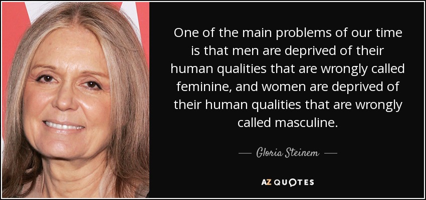One of the main problems of our time is that men are deprived of their human qualities that are wrongly called feminine, and women are deprived of their human qualities that are wrongly called masculine. - Gloria Steinem