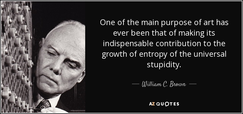 One of the main purpose of art has ever been that of making its indispensable contribution to the growth of entropy of the universal stupidity. - William C. Brown