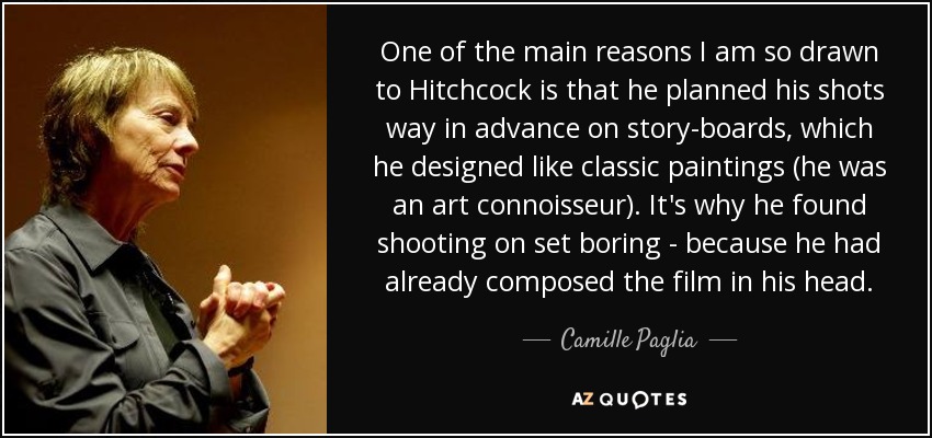 One of the main reasons I am so drawn to Hitchcock is that he planned his shots way in advance on story-boards, which he designed like classic paintings (he was an art connoisseur). It's why he found shooting on set boring - because he had already composed the film in his head. - Camille Paglia