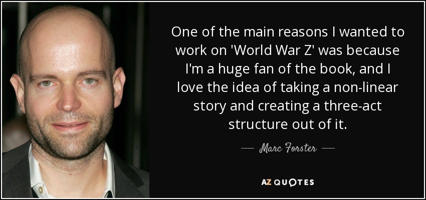 One of the main reasons I wanted to work on 'World War Z' was because I'm a huge fan of the book, and I love the idea of taking a non-linear story and creating a three-act structure out of it. - Marc Forster