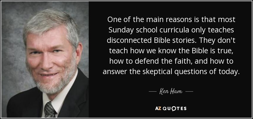 One of the main reasons is that most Sunday school curricula only teaches disconnected Bible stories. They don't teach how we know the Bible is true, how to defend the faith, and how to answer the skeptical questions of today. - Ken Ham