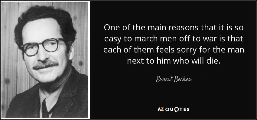 One of the main reasons that it is so easy to march men off to war is that each of them feels sorry for the man next to him who will die. - Ernest Becker