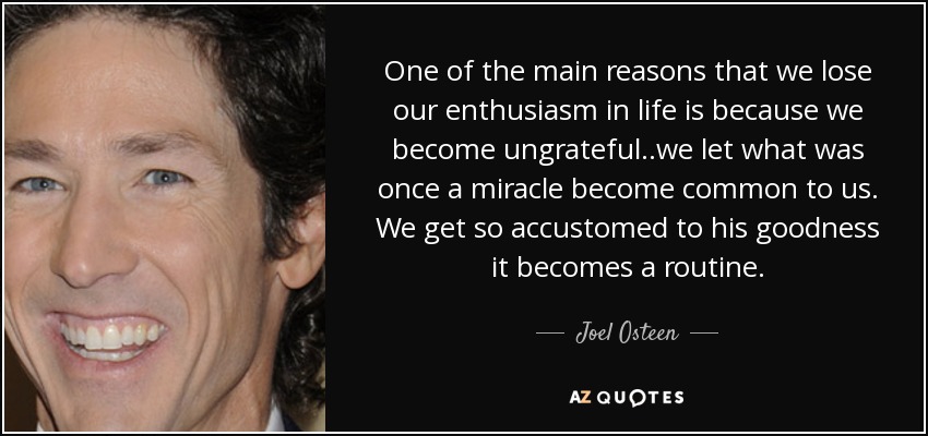 One of the main reasons that we lose our enthusiasm in life is because we become ungrateful..we let what was once a miracle become common to us. We get so accustomed to his goodness it becomes a routine. - Joel Osteen