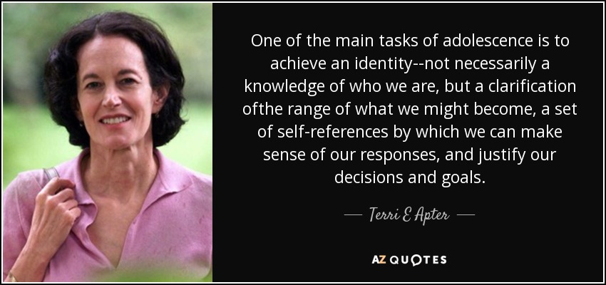 One of the main tasks of adolescence is to achieve an identity--not necessarily a knowledge of who we are, but a clarification ofthe range of what we might become, a set of self-references by which we can make sense of our responses, and justify our decisions and goals. - Terri E Apter