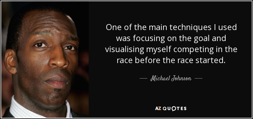 One of the main techniques I used was focusing on the goal and visualising myself competing in the race before the race started. - Michael Johnson