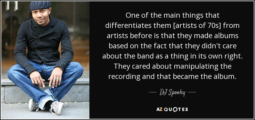 One of the main things that differentiates them [artists of 70s] from artists before is that they made albums based on the fact that they didn't care about the band as a thing in its own right. They cared about manipulating the recording and that became the album. - DJ Spooky
