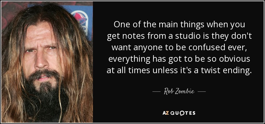 One of the main things when you get notes from a studio is they don't want anyone to be confused ever, everything has got to be so obvious at all times unless it's a twist ending. - Rob Zombie