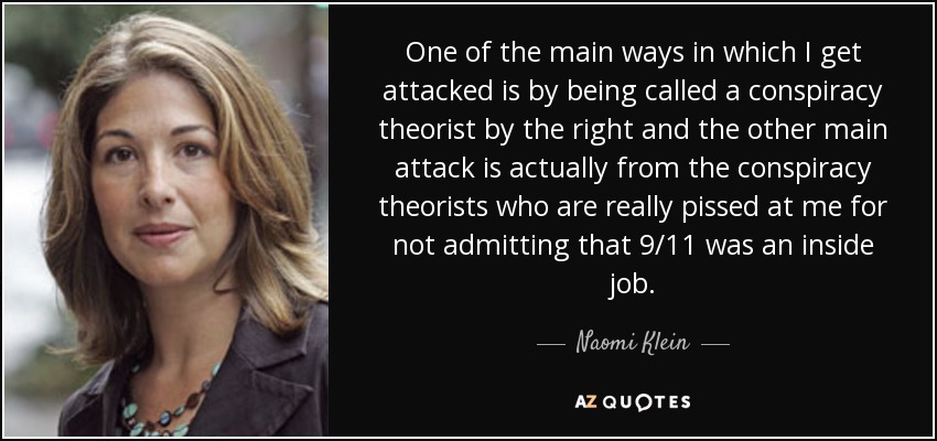 One of the main ways in which I get attacked is by being called a conspiracy theorist by the right and the other main attack is actually from the conspiracy theorists who are really pissed at me for not admitting that 9/11 was an inside job. - Naomi Klein