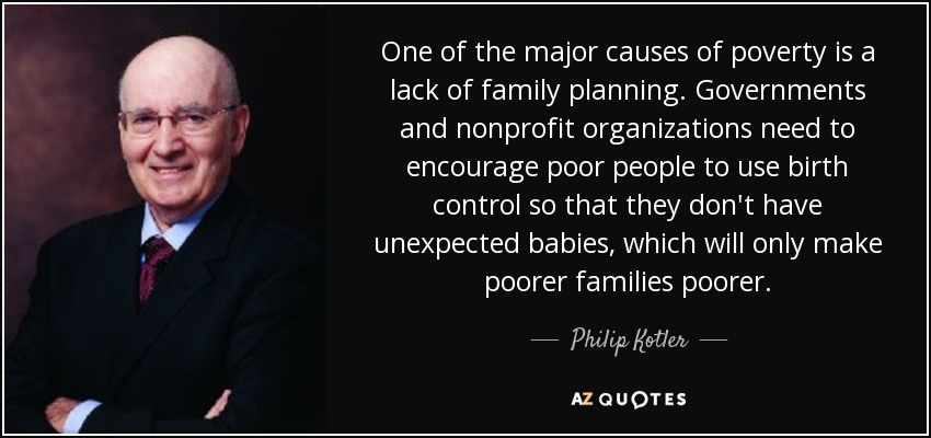 One of the major causes of poverty is a lack of family planning. Governments and nonprofit organizations need to encourage poor people to use birth control so that they don't have unexpected babies, which will only make poorer families poorer. - Philip Kotler