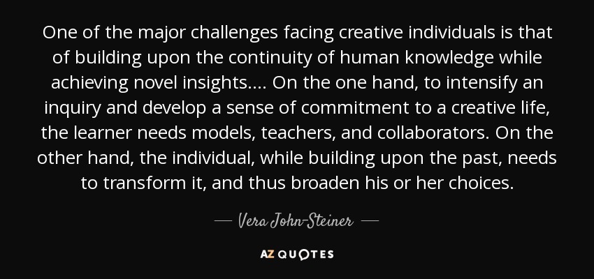 One of the major challenges facing creative individuals is that of building upon the continuity of human knowledge while achieving novel insights. ... On the one hand, to intensify an inquiry and develop a sense of commitment to a creative life, the learner needs models, teachers, and collaborators. On the other hand, the individual, while building upon the past, needs to transform it, and thus broaden his or her choices. - Vera John-Steiner