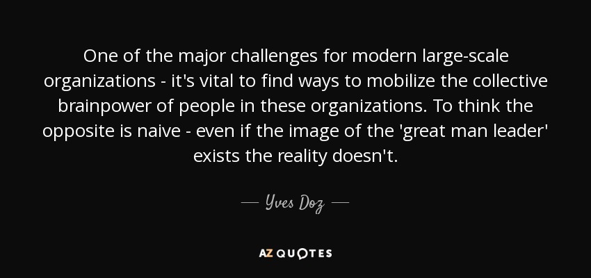 One of the major challenges for modern large-scale organizations - it's vital to find ways to mobilize the collective brainpower of people in these organizations. To think the opposite is naive - even if the image of the 'great man leader' exists the reality doesn't. - Yves Doz
