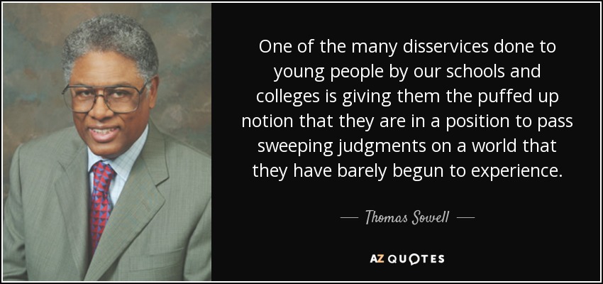 One of the many disservices done to young people by our schools and colleges is giving them the puffed up notion that they are in a position to pass sweeping judgments on a world that they have barely begun to experience. - Thomas Sowell