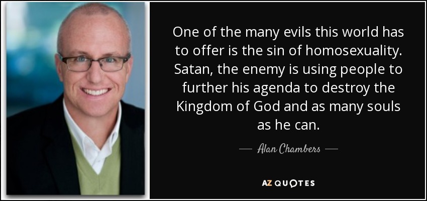 One of the many evils this world has to offer is the sin of homosexuality. Satan, the enemy is using people to further his agenda to destroy the Kingdom of God and as many souls as he can. - Alan Chambers