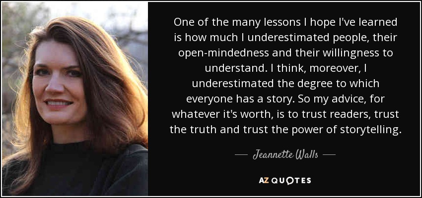 One of the many lessons I hope I've learned is how much I underestimated people, their open-mindedness and their willingness to understand. I think, moreover, I underestimated the degree to which everyone has a story. So my advice, for whatever it's worth, is to trust readers, trust the truth and trust the power of storytelling. - Jeannette Walls
