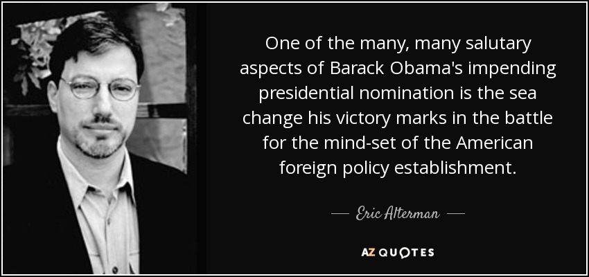 One of the many, many salutary aspects of Barack Obama's impending presidential nomination is the sea change his victory marks in the battle for the mind-set of the American foreign policy establishment. - Eric Alterman