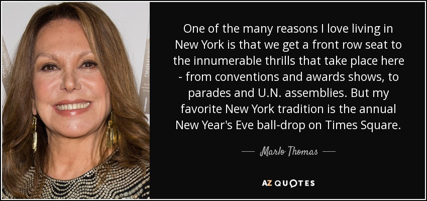 One of the many reasons I love living in New York is that we get a front row seat to the innumerable thrills that take place here - from conventions and awards shows, to parades and U.N. assemblies. But my favorite New York tradition is the annual New Year's Eve ball-drop on Times Square. - Marlo Thomas