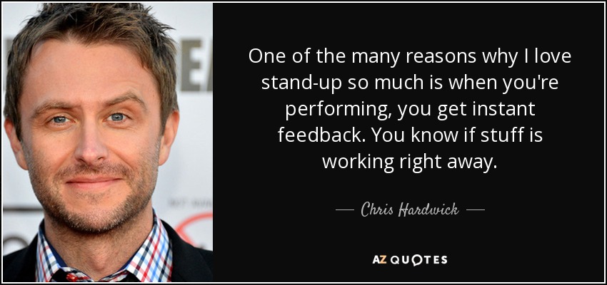One of the many reasons why I love stand-up so much is when you're performing, you get instant feedback. You know if stuff is working right away. - Chris Hardwick