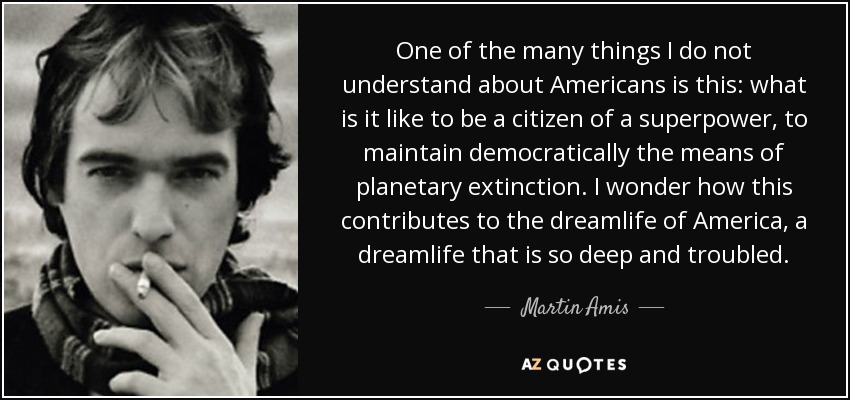 One of the many things I do not understand about Americans is this: what is it like to be a citizen of a superpower, to maintain democratically the means of planetary extinction. I wonder how this contributes to the dreamlife of America, a dreamlife that is so deep and troubled. - Martin Amis